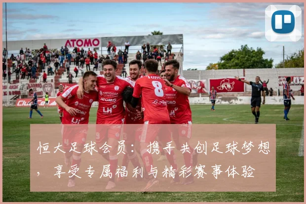 恒大足球会员：携手共创足球梦想，享受专属福利与精彩赛事体验