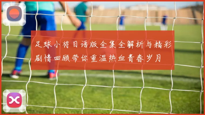 足球小将日语版全集全解析与精彩剧情回顾带你重温热血青春岁月
