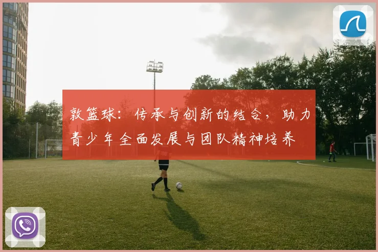 敦篮球：传承与创新的结合，助力青少年全面发展与团队精神培养