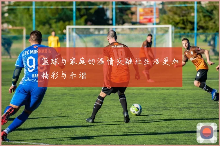 篮球与家庭的温情交融让生活更加精彩与和谐