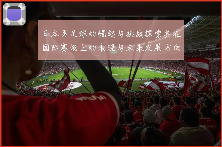 日本男足球的崛起与挑战探索其在国际赛场上的表现与未来发展方向